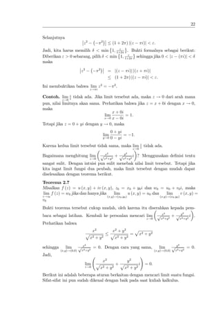 22


Selanjutnya
                           z2                2
                                                        (1 + 2 ) j(z                  i)j < ":
                                      "
Jadi, kita harus memilih < min 1; 1+2 . Bukti formalnya sebagai berikut:
                                           "
Diberikan " > 0 sebarang, pilih < min 1; 1+2 sehingga jika 0 < jz ( i)j <
maka

                         z2              2
                                                   = j(z    i)j j(z + i)j
                                                     (1 + 2 ) j(z    i)j < ":

Ini membuktikan bahwa lim z 2 =                            2
                                                               .
                                  z! i

               z
Contoh. lim z tidak ada. Jika limit tersebut ada, maka z ! 0 dari arah mana
           z!0
pun, nilai limitnya akan sama. Perhatikan bahwa jika z = x + 0i dengan x ! 0,
maka
                                    x + 0i
                                lim        = 1:
                                x!0 x   0i
Tetapi jika z = 0 + yi dengan y ! 0, maka
                                                       0 + yi
                                                 lim          =              1:
                                                 y!0   0 yi
Karena kedua limit tersebut tidak sama, maka lim z tidak ada.
                                                 z                           z!0

                                             p    x2               y2
Bagaimana menghitung lim                                   +p                i ? Menggunakan de…nisi tentu
                                  z!0            x2 +y 2           x2 +y 2
sangat sulit. Dengan intuisi pun sulit menebak nilai limit tersebut. Tetapi jika
kita ingat limit fungsi dua peubah, maka limit tersebut dengan mudah dapat
diselesaikan dengan teorema berikut.
Teorema 2.7
Misalkan f (z) = u (x; y) + iv (x; y), z0 = x0 + y0 i dan w0 = u0 + v0 i, maka
 lim f (z) = w0 jika dan hanya jika      lim        u (x; y) = u0 dan      lim        v (x; y) =
z!z0                                (x;y)!(x0 ;y0 )                   (x;y)!(x0 ;y0 )
v0
Bukti teorema tersebut cukup mudah, oleh karena itu diserahkan kepada pem-
                                                                                                        2                2
baca sebagai latihan. Kembali ke persoalan mencari lim                                             px          + p y2            i .
                                                                                          z!0        x2 +y 2            x +y 2
Perhatikan bahwa
                                    x2                 x2 + y 2    p
                              p                        p          = x2 + y 2
                                  x2 + y 2               x2 + y 2
                              2                                                                                     2
sehingga      lim        px         = 0. Dengan cara yang sama,                                     lim        py            = 0.
           (x;y)!(0;0)    x2 +y 2                                                                (x;y)!(0;0)     x2 +y 2
Jadi,                                                                                 !
                                             x2                         y2
                              lim    p                     +p                     i       = 0:
                              z!0        x2 + y 2                   x2 + y 2
Berikut ini adalah beberapa aturan berkaitan dengan mencari limit suatu fungsi.
Sifat-sifat ini pun sudah dikenal dengan baik pada saat kuliah kalkulus.
 