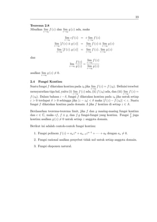 23

Teorema 2.8
Misalkan lim f (z) dan lim g (z) ada, maka
          z!z0              z!z0


                             lim cf (z) = c lim f (z)
                             z!z0                z!z0
                   lim [f (z)       g (z)] =    lim f (z)     lim g (z)
                   z!z0                        z!z0           z!z0
                     lim [f (z) :g (z)] =       lim f (z) : lim g (z)
                     z!z0                      z!z0          z!z0

dan
                                                 lim f (z)
                                        f (z)   z!z0
                                    lim       =
                                   z!z0 g (z)    lim g (z)
                                                z!z0

asalkan lim g (z) 6= 0.
        z!z0


2.4   Fungsi Kontinu
Suatu fungsi f dikatakan kontinu pada z0 jika lim f (z) = f (z0 ). De…nisi tersebut
                                                   z!z0
mensyaratkan tiga hal, yaitu (i) lim f (z) ada, (ii) f (z0 ) ada, dan (iii) lim f (z) =
                                     z!z0                                    z!z0
f (z0 ). Dalam bahasa "   , fungsi f dikatakan kontinu pada z0 jika untuk setiap
" > 0 terdapat > 0 sehingga jika jz z0 j < maka jf (z) f (z0 )j < ". Suatu
fungsi f dikatakan kontinu pada domain A jika f kontinu di setiap z 2 A.

Berdasarkan teorema-teorema limit, jika f dan g masing-masing fungsi kontinu
dan c 2 C, maka cf , f g, dan f:g fungsi-fungsi yang kontinu. Fungsi f juga
                                                                      g
kontinu asalkan g (z) 6= 0 untuk setiap z anggota domain.

Berikut ini adalah contoh-contoh fungsi kontinu:

   1. Fungsi polinom f (z) = an z n + an 1 z n     1
                                                       +     + a0 dengan an 6= 0.

   2. Fungsi rasional asalkan penyebut tidak nol untuk setiap anggota domain.

   3. Fungsi eksponen natural.
 