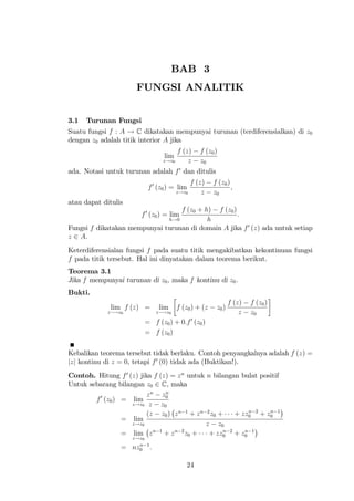 BAB 3
                      FUNGSI ANALITIK


3.1   Turunan Fungsi
Suatu fungsi f : A ! C dikatakan mempunyai turunan (terdiferensialkan) di z0
dengan z0 adalah titik interior A jika
                                  f (z) f (z0 )
                                 lim
                             z!z0     z z0
                                   0
ada. Notasi untuk turunan adalah f dan ditulis
                                              f (z)   f (z0 )
                          f 0 (z0 ) = lim                     ;
                                       z!z0       z   z0
atau dapat ditulis
                                  f (z0 + h) f (z0 )
                        f 0 (z0 ) = lim              :
                              h!0          h
Fungsi f dikatakan mempunyai turunan di domain A jika f 0 (z) ada untuk setiap
z 2 A.
Keterdiferensialan fungsi f pada suatu titik mengakibatkan kekontinuan fungsi
f pada titik tersebut. Hal ini dinyatakan dalam teorema berikut.
Teorema 3.1
Jika f mempunyai turunan di z0 , maka f kontinu di z0 .
Bukti.
                                                              f (z)   f (z0 )
              lim f (z) =      lim     f (z0 ) + (z    z0 )
             z !z0             z !z0                              z   z0
                         = f (z0 ) + 0:f 0 (z0 )
                         = f (z0 )

Kebalikan teorema tersebut tidak berlaku. Contoh penyangkalnya adalah f (z) =
jzj kontinu di z = 0, tetapi f 0 (0) tidak ada (Buktikan!).
Contoh. Hitung f 0 (z) jika f (z) = z n untuk n bilangan bulat positif
Untuk sebarang bilangan z0 2 C, maka
                          z n z0  n
        f 0 (z0 ) = lim
                    z!z0 z      z0
                          (z z0 ) z n 1 + z n 2 z0 +        n     n
                                                       + zz0 2 + z0 1
                  = lim
                    z!z0                      z z0
                             n 1    n 2
                  = lim z        + z z0 +           n     n
                                               + zz0 2 + z0 1
                     z!z0

                 =     n
                     nz0 1 :

                                           24
 