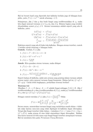 25


Hal ini berarti hasil yang diperoleh dari kalkulus berlaku juga di bilangan kom-
pleks, yaitu f 0 (z) = nz n 1 untuk sebarang z 2 C.
Selanjutnya, jika f dan g dua buah fungsi yang terdiferensialkan di z0 , maka
kita dapat mencari turunan cf; f g; f g, dan f =g. Khusus bagian yang terakhir
ditambahkan syarat g (z0 ) 6= 0. Aturan turunannya adalah seperti yang ada di
kalkulus, yaitu:
                       (cf )0 (z0 )               = cf 0 (z0 )
                     (f g)0 (z0 )                 = f 0 (z0 ) g 0 (z0 )
                       (f g)0 (z0 )               = f 0 (z0 ) :g (z0 ) + f (z0 ) :g 0 (z0 )
                           f                        f 0 (z0 ) :g (z0 ) f (z0 ) :g 0 (z0 )
                              (z0 )               =
                           g                                      [g (z0 )]2 :
Buktinya seperti yang ada di buku teks kalkulus. Dengan aturan tersebut, contoh
1 berlaku untuk sebarang n bilangan bulat.
Contoh. Carilah f 0 (z) jika
  1. f (z) = z 2       (3 + i) z + 4                  2i
  2. f (z) = 3z 4 + z 2 + iz                  1

                 z 2 3+2i
  3. f (z) =       z 2 +iz

Jawab. Kita gunakan aturan turunan, maka didapat
  1. f 0 (z) = 2z        (3 + i)
  2. f 0 (z) = 12z 3 + 2 z               iz       2


                 2z (z 2 +iz )    (z2   3+2i)(2z+i)             iz 2 +(6 4i)z+2+3i
  3. f 0 (z) =                   (z 2 +iz)2
                                                           =         z 4 +2iz 3 z 2

Seperti halnya di kalkulus, salah satu aturan yang penting dalam turunan adalah
aturan rantai, yaitu mencari turunan fungsi komposisi. Dalam hal ini, (f g)0 =
(f 0 g) g 0 . Untuk lebih lengkapnya, perhatikan teorema berikut!
Teorema 3.2
Misalkan f : A ! C dan g : A ! C adalah fungsi sehingga f (A) B. Jika f
terdiferensialkan di z0 dan g terdiferensialkan di f (z0 ), maka g f terdiferensialkan
di z0 dan (g f )0 (z0 ) = g 0 (f (z0 )) f 0 (z0 ).
                                                                               10
                                                                      z2 1
Sebagai contoh tentukan f 0 (z) jika f (z) =                          z 2 +1
                                                                                    ! Maka
                                                           9                                 9
                                              z2 1                  4z         (z 2 1)
                    f 0 (z) = 10                                          = 40             :
                                              z2 + 1           (z 2 + 1)2      (z 2 + 1)11
Secara umum, menentukan turunan fungsi yang variabelnya masih dalam z tidak-
lah sukar karena cara-cara yang telah dipelajari di kalkulus dapat diterapkan.
Tetapi jika fungsi tersebut tidak dalam z (misalnya f (z) = z atau f (z) = 2xy +
(x2 + y 2 ) i), maka aturan di atas tidak sepenuhnya dapat diterapkan. Bahkan
kita harus mencari di titik mana saja fungsi-fungsi tersebut mempunyai turunan.
Hal ini membawa kita pada Persamaan Caucy-Riemann.
 