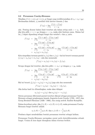 26


3.2   Persamaan Cauchy-Riemann
Misalkan f (z) = u (x; y) + iv (x; y) fungsi yang terdiferensialkan di z0 = x0 + y0 i.
Berdasarkan de…nisi, z0 mestilah titik interior domain f dan
                                          f (z) f (z0 )
                              f 0 (z0 ) = lim
                                     z!z0     z z0
ada. Penting dicatat bahwa limit tersebut ada dalam setiap arah z ! z0 . Jadi,
jika kita pilih z = x + y0 i dengan x ! x0 , maka nilai limitnya sama. Dalam hal
ini, f dapat dipandang sebagai fungsi dua variabel x dan y, yaitu
                        f (x + y0 i) f (x0 + y0 i)
        f 0 (z0 ) =   lim
                      x!x0          x x0
                        f (x; y0 ) f (x0 ; y0 )
                 = lim
                   x!x0         x x0
                        u (x; y0 ) u (x0 ; y0 )         v (x; y0 )         v (x0 ; y0 )
                 = lim                          + i lim
                   x!x0         x x0               x!x0         x          x0
                 = ux (z0 ) + ivx (z0 ) :
Kita simpulkan turunan parsial ux (z0 ) dan vx (z0 ) hal ini berarti turunan parsial
fx (z0 ) = ux (z0 ) + ivx (z0 ) ada dan memenuhi
                        f 0 (z0 ) = ux (z0 ) + ivx (z0 ) = fx (z0 ) :

Serupa dengan hal tersebut, jika kita pilih z = x0 + yi dengan y ! y0 , maka
                        f (x0 + yi) f (x0 + y0 i)
        f 0 (z0 ) =   lim
                   y!y0           i (y y0 )
                        v (x0 ; y) v (x0 ; y0 )       u (x0 ; y)           u (x0 ; y0 )
                 = lim                          i lim
                   y!y0          y y0            y!y0          y           y0
                 = vy (z0 ) iuy (z0 ) :
Hal ini berarti fy (z0 ) = uy (z0 ) + ivy (z0 ) juga ada dan memenuhi
                       f 0 (z0 ) = vy (z0 )   iuy (z0 ) =   ify (z0 ) :
Jika kedua hasil itu dibandingkan, maka akan didapat
                      ux (z0 ) = vy (z0 ) dan uy (z0 ) =      vx (z0 ) :
Sistem persaman diferensial parsial tersebut dikenal sebagai persamaan Cauchy -
Riemann sebagai penghargaan kepada Augustin-Louis Cauchy (1789 - 1857) dan
Georg Bernhard Riemann (1826 - 1866), dua orang arsitek Analisis Kompleks.
Dalam koordinat polar, jika f (r; ) = u (r; )+iv (r; ), maka persamaan Cauchy-
Riemann fungsi tersebut adalah
                           1                          1
               ur (r; ) = v (r; ) dan vr (r; ) =         u (r; ) .
                           r                           r
Pembaca dapat membuktikan bentuk persamaan tersebut sebagai latihan.
Persamaan Cauchy-Riemann merupakan syarat perlu keterdiferensialan sebuah
fungsi. Uraian di atas dapat dirangkum dalam teorema berikut.
 