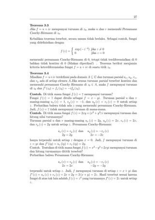 27

Teorema 3.3
Jika f = u + iv mempunyai turunan di z0 , maka u dan v memenuhi Persamaan
Cauchy-Riemann di z0 .
Kebalikan teorema tersebut, secara umum tidak berlaku. Sebagai contoh, fungsi
yang dide…nisikan dengan

                                   exp ( z 4 ) jika z 6= 0
                        f (z) =
                                   0           jika z = 0

memenuhi persamaan Cauchy-Riemann di 0, tetapi tidak terdiferensialkan di 0
bahkan tidak kontinu di 0 (Silakan diperiksa!) . Teorema berikut menjamin
kriteria keterdiferensialan fungsi f = u + iv di suatu titik z0 .
Teorema 3.4
Misalkan f = u+iv terde…nisi pada domain A C dan turunan parsial ux , uy , vx ,
dan vy ada di setiap elemen A:Jika semua turunan parsial tersebut kontinu dan
memenuhi persamaan Cauchy Riemann di z0 2 A, maka f mempunyai turunan
di z0 dan f 0 (z0 ) = fx (z0 ) = ify (z0 ).
Contoh. Di titik mana fungsi f (z) = z mempunyai turunan?
Fungsi f (z) = z dapat ditulis sebagai f = x yi. Turunan parsial u dan v
masing-masing ux (z) = 1, vy (z) = 1, dan uy (z) = vx (z) = 0 untuk setiap
z. Perhatikan bahwa tidak ada z yang memenuhi persamaan Cauchy-Riemann.
Jadi, f (z) = z tidak mempunyai turunan di mana-mana.
Contoh. Di titik mana fungsi f (z) = 2xy + (x2 + y 2 ) i mempunyai turunan dan
hitung nilai turunannya?
Turunan parsial u dan v masing-masing ux (z) = 2y, uy (z) = 2x, vx (z) = 2x,
dan vy (z) = 2y untuk setiap z. Persamaan Cauchy-Riemann:

                      ux (z) = vy (z) dan    uy (z) = vx (z)
                         2y = 2y               2x = 2x
hanya terpenuhi untuk setiap z dengan x = 0. Jadi, f mempunyai turunan di
z = yi dan f 0 (iy) = ux (iy) + vx (iy) = 2y.
Contoh. Tentukan di titik mana fungsi f (z) = x2 y 2 +2xyi mempunyai turunan
dan hitung turunannya dititik tersebut!
Perhatikan bahwa Persamaan Cauchy-Riemann:

                      ux (z) = vy (z) dan    uy (z) = vx (z)
                         2x = 2x                 2y = 2y
terpenuhi untuk setiap z. Jadi, f mempunyai turunan di setiap z = x + yi dan
f 0 (z) = ux (z) + vx (z) = 2x + 2y = 2 (x + y) = 2z. Hasil tersebut sesuai karena
fungsi di atas tak lain adalah f (z) = z 2 yang turunannya f 0 (z) = 2z untuk setiap
z.
 
