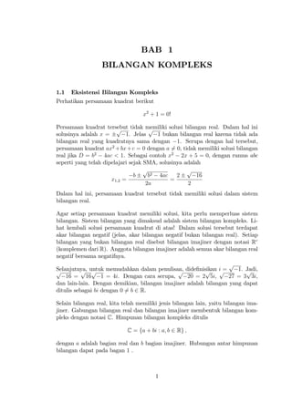 BAB 1
                  BILANGAN KOMPLEKS


1.1   Eksistensi Bilangan Kompleks
Perhatikan persamaan kuadrat berikut

                                   x2 + 1 = 0!

Persamaan kuadrat tersebut tidak memiliki solusi bilangan real. Dalam hal ini
                        p             p
solusinya adalah x =        1. Jelas     1 bukan bilangan real karena tidak ada
bilangan real yang kuadratnya sama dengan 1. Serupa dengan hal tersebut,
persamaan kuadrat ax2 + bx + c = 0 dengan a 6= 0, tidak memiliki solusi bilangan
real jika D = b2 4ac < 1. Sebagai contoh x2 2x + 5 = 0, dengan rumus abc
seperti yang telah dipelajari sejak SMA, solusinya adalah
                                    p               p
                                b     b2 4ac    2       16
                      x1;2 =                 =
                                     2a              2
Dalam hal ini, persamaan kuadrat tersebut tidak memiliki solusi dalam sistem
bilangan real.

Agar setiap persamaan kuadrat memiliki solusi, kita perlu memperluas sistem
bilangan. Sistem bilangan yang dimaksud adalah sistem bilangan kompleks. Li-
hat kembali solusi persamaan kuadrat di atas! Dalam solusi tersebut terdapat
akar bilangan negatif (jelas, akar bilangan negatif bukan bilangan real). Setiap
bilangan yang bukan bilangan real disebut bilangan imajiner dengan notasi Rc
(komplemen dari R). Anggota bilangan imajiner adalah semua akar bilangan real
negatif bersama negatifnya.
                                                                    p
Selanjutnya, untuk memudahkan dalam penulisan, dide…nisikan i =
p          p p                                  p          p     p       1. Jadi,
                                                                            p
    16 = 16        1 = 4i. Dengan cara serupa,       20 = 2 5i,     27 = 3 3i,
dan lain-lain. Dengan demikian, bilangan imajiner adalah bilangan yang dapat
ditulis sebagai bi dengan 0 6= b 2 R.

Selain bilangan real, kita telah memiliki jenis bilangan lain, yaitu bilangan ima-
jiner. Gabungan bilangan real dan bilangan imajiner membentuk bilangan kom-
pleks dengan notasi C. Himpunan bilangan kompleks ditulis

                            C = fa + bi : a; b 2 Rg ;

dengan a adalah bagian real dan b bagian imajiner. Hubungan antar himpunan
bilangan dapat pada bagan 1 .



                                        1
 