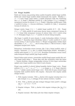 28


3.3   Fungsi Analitik
Salah satu konsep yang penting dalam analisis kompleks adalah fungsi analitik.
Istilah lain untuk fungsi analitik adalah holomorpik dan reguler. Misalkan f :
A ! C suatu fungsi (ingat bahwa A adalah himpunan buka dan terhubung)
dan z0 2 A, fungsi f dikatakan analitik di z0 jika terdapat 4 (z0 ; r) sehingga f
mempunyai turunan di seluruh 4 (z0 ; r). Fungsi f dikatakan analitik pada A jika
f analitik di setiap z 2 A(secara sederhana, f analitik di A jika f mempunyai
turunan di seluruh A).
                                 1
Sebagai contoh, fungsi f (z) = z adalah fungsi analitik di C f0g. Fungsi
f (z) = jzj2 tidak analitik di mana-mana karena hanya mempunyai turunan di
z = 0, tetapi tidak mempunyai turunan di cakram buka 4 (0; r) untuk setiap
r > 0. Sedangkan fungsi f (z) = z 2 analitik di seluruh bidang kompleks.

Jika fungsi f analitik di suatu domain A, maka berdasarkan de…nisi A termuat
di domain f 0 . Kemudian dapat dibuktikan bahwa f 0 sendiri analitik di A, yaitu
turunan kedua f 00 ada di setiap elemen A. Dengan menggunakan induksi dapat
ditunjukkan f 0 , f 00 , : : :, f (n) , : : : ada di setiap elemen A. Hal ini berarti f dapat
diekspansi menjadi deret Taylor.

Selanjutnya, berdasarkan aturan turunan, jika f dan g fungsi analitik, maka cf
dengan c konstanta, f g, dan f:g adalah fungsi-fungsi analitik. Sedangkan f  g
analitik pada domain fz 2 A : g (z) 6= 0g. Kemudian berdasarkan aturan rantai,
maka komposisi fungsi analitik juga fungsi analitik

Seperti halnya pada turunan, menentukan analitik fungsi sangat mudah jika vari-
abel fungsi masih dalam z. Tetapi akan sulit jika variabelnya tidak lagi dalam
z. Namun demikian, dengan menggunakan teorema 3.4 kita dapat menentukan
apakah suatu fungsi analitik atau tidak di suatu domain.

Fungsi yang analitik di seluruh bidang kompleks disebut fungsi entire. Fungsi
polinom f (z) = an z n + an 1 z n 1 +    + a0 dengan an 6= 0, fungsi eksponen
f (z) = ez adalah contoh-contoh fungsi entire. Titik-titik di mana sebuah fungsi
kompleks tidak analitik disebut titik singular. Jenis-jenis titik singular adalah
sebagai berikut:

   1. Titik singular terisolasi. Titik z0 disebut titik singular terioslasi dari f (z)
      jika terdapat 4 (z0 ; r) sehingga di luar cakram tersebut f analitik.

   2. Pole. Titik z0 disebut pole jika terdapat bilangan bulat positif n sehingga
      lim (z z0 )n f (z) = A 6= 0.
      z!z0

   3. Singular terhapus. Titik z0 disebut titik singular terhapus jika lim f (z)
                                                                                  z!z0
      ada.

   4. Singular essensial. Jika bukan pole dan bukan singular terhapus.
 