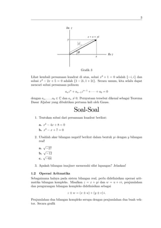 3


                              Im z

                                                      z = x + yi
                                y
                                         z

                                         θ
                                                                           Re z
                                                             x



                                             Gra…k 3

Lihat kembali persamaan kuadrat di atas, solusi x2 + 1 = 0 adalah f i; ig dan
solusi x2 2x + 5 = 0 adalah f1 2i; 1 + 2ig. Secara umum, kita selalu dapat
mencari solusi persamaan polinom

                              an z n + an 1 z n   1
                                                      +      + a0 = 0

dengan an ; : : : ; a0 2 C dan an 6= 0. Pernyataan tersebut dikenal sebagai Teorema
Dasar Aljabar yang dibuktikan pertama kali oleh Gauss.

                                     Soal-Soal
  1. Tentukan solusi dari persamaan kuadrat berikut:

      a. x2      4x + 8 = 0
             2
      b. x       x+7=0

  2. Ubahlah akar bilangan negatif berikut dalam bentuk yi dengan y bilangan
     real!
        p
     a.    27
        p
     b.    12
        p
     c.    64

  3. Apakah bilangan imajiner memenuhi sifat lapangan? Jelaskan!

1.2   Operasi Aritmatika
Sebagaimana halnya pada sistem bilangan real, perlu dide…nisikan operasi arit-
matika bilangan kompleks. Misalkan z = x + yi dan w = u + vi, penjumlahan
dan pengurangan bilangan kompleks dide…nisikan sebagai

                               z     w = (x       u) + (y          v) i:

Penjumlahan dua bilangan kompleks serupa dengan penjumlahan dua buah vek-
tor. Secara gra…k
 
