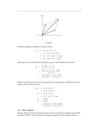 4


                                Im z
                                                 z+w


                                   w



                                                 z




                                       Gra…k 4

Perkalian bilangan kompleks sebagai berikut

                          z:w =   (x + yi) : (u + vi)
                              =   xu + xvi + yiu + yvi2
                              =   xu + xvi + uyi + ( 1) yv
                              =   (xu yv) + (xv + uy) i:

Pembagian dua buah bilangan kompleks seperti merasionalkan penyebut
                          z   x + yi u vi
                            =
                          w   u + vi u vi
                              (xu + yv) (xv uy) i
                            =
                                       u2 + v 2
                              (xu + yv) ( xv + uy)
                            =            +              i:
                               u2 + v 2        u2 + v 2

Dalam bentuk pasangan terurut, penjumlahan, pengurangan, perkalian dan pem-
bagian adalah berturut-turut

                      z     w =  (x; y) (u; v)
                              =  (x u; y v)
                          z:w =  (x; y) : (u; v)
                              =  (xu yv; xv + uy)
                            z    (x; y)
                              =
                            w    (u; v)
                                   xu + yv ( xv + uy)
                               =              ;              :
                                   u2 + v 2      u2 + v 2

1.3   Sifat Aljabar
Dengan de…nisi operasi aritmatika seperti di atas, bilangan kompleks membentuk
lapangan (Field). Sifat Lapangan bilangan kompleks adalah sebagai berikut:
 