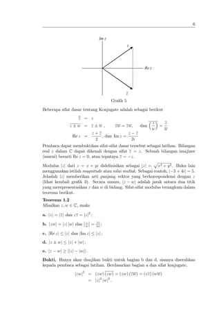 6


                                     Im z
                                                      z




                                                           Re z




                                                  z
                                            Gra…k 5
Beberapa sifat dasar tentang Konjugate adalah sebagai berikut
                      z = z
                                                                z       z
               z      w = z          w,      zw = zw,     dan       =
                                                                w       w
                          z+z               z z
                   Re z =      , dan Im z =
                            2                 2i
Pembaca dapat membuktikan sifat-sifat dasar tersebut sebagai latihan. Bilangan
real z dalam C dapat dikenali dengan sifat z = z. Sebuah bilangan imajiner
(murni) berarti Re z = 0, atau tepatnya z = z.
                                                         p
Modulus jzj dari z = x + yi dide…nisikan sebagai jzj = x2 + y 2 . Buku lain
menggunakan istilah magnitude atau nilai mutlak. Sebagai contoh, j 3 + 4ij = 5.
Jelaslah jzj memberikan arti panjang vektor yang berkorespondensi dengan z
(lihat kembali gra…k 3). Secara umum, jz wj adalah jarak antara dua titik
yang merepresentasikan z dan w di bidang. Sifat-sifat modulus terangkum dalam
teorema berikut.
Teorema 1.2
Misalkan z; w 2 C, maka

a. jzj = jzj dan zz = jzj2 ;
                          z        jzj
b. jzwj = jzj jwj dan     w
                               =   jwj
                                       ;

c. jRe zj    jzj dan jIm zj        jzj ;
d. jz   wj    jzj + jwj ;
e. jz   wj    jjzj    jwjj :
Bukti. Hanya akan disajikan bukti untuk bagian b dan d, sisanya diserahkan
kepada pembaca sebagai latihan. Berdasarkan bagian a dan sifat konjugate,
                     jzwj2 = (zw) (zw) = (zw) (zw) = (zz) (ww)
                           = jzj2 jwj2 :
 