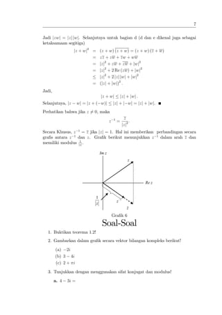 7


Jadi jzwj = jzj jwj. Selanjutnya untuk bagian d (d dan e dikenal juga sebagai
ketaksamaan segitiga)
                  jz + wj2 =   (z + w) (z + w) = (z + w) (z + w)
                           =   zz + zw + zw + ww
                           =   jzj2 + zw + zw + jwj2
                           =   jzj2 + 2 Re (zw) + jwj2
                               jzj2 + 2 jzj jwj + jwj2
                             = (jzj + jwj)2 :
Jadi,
                                   jz + wj            jzj + jwj :
Selanjutnya, jz       wj = jz + ( w)j         jzj + j wj = jzj + jwj.
Perhatikan bahwa jika z 6= 0, maka
                                              1           z
                                          z       =           :
                                                         jzj2
Secara Khusus, z 1 = z jika jzj = 1. Hal ini memberikan perbandingan secara
gra…s antara z 1 dan z. Gra…k berikut menunjukkan z 1 dalam arah z dan
                  1
memiliki modulus jzj .

                                   Im z
                                                             z




                                                                    Re z


                               1
                                                  z −1
                               z
                                                            z
                                              Gra…k 6

                                    Soal-Soal
  1. Buktikan teorema 1.2!
  2. Gambarkan dalam gra…k secara vektor bilangan kompleks berikut!

        (a) 2i
        (b) 3 4i
        (c) 2 + i

  3. Tunjukkan dengan menggunakan sifat konjugat dan modulus!

        a. 4   3i =
 