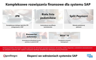 Eksperci we wdrożeniach systemów SAP
Dostosuj procedury finansowe w swojej organizacji do aktualnych wymagań prawnych, skorzystaj z wiedzy ekspertów z wieloletnim doświadczeniem
we wdrażaniu systemów SAP i wybierz rozwiązania Apollogic kompleksowo obsługujące procesy finansowe.
MSSF`16
Zarządzanie umowami

leasingowymi
Konwerter 
walutowy
Automatyczna aktualizacja kursów  
wymiany w systemie SAP
Split Payment
Metoda podzielonej

płatności
Biała lista

podatników
Automatycza weryfikacja

kontrahentów
JPK
Kompleksowa obsługa raportów JPK
zintegrowana z SAP
Kompleksowe rozwiązania finansowe dla systemu SAP
 