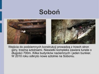Soboń 
Wejścia do podziemnych konstrukcji prowadzą z trzech stron 
góry, trzema sztolniami. Niewielki kompleks zawiera tun...