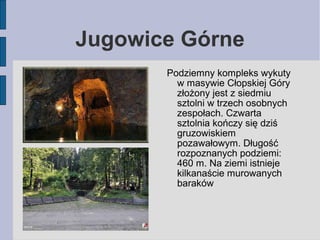 Jugowice Górne 
Podziemny kompleks wykuty 
w masywie Cłopskiej Góry 
złożony jest z siedmiu 
sztolni w trzech osobnych 
ze...