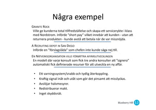 Några	
  exempel	
  
GRANITE	
  ROCK	
  
 Ville	
  ge	
  kunderna	
  total	
  @llfredställelse	
  och	
  skapa	
  eG	
  servicerykte	
  i	
  klass	
  
 med	
  Nordstrom.	
  Införde	
  ”short	
  pay”	
  vilket	
  innebär	
  aG	
  kunden	
  -­‐	
  utan	
  aG	
  
 returnera	
  produkten	
  -­‐	
  kunde	
  avstå	
  aG	
  betala	
  när	
  de	
  var	
  missnöjda.	
  
A	
  RECRUITING	
  DEPOT	
  IN	
  SAN	
  DIEGO	
  
 Införde	
  en	
  ”förslagslåda”	
  som	
  chefen	
  inte	
  kunde	
  säga	
  nej	
  @ll.	
  
EN	
  NÄTVERKSORGANISATION	
  VILLE	
  FÖRBÄTTRA	
  AFFÄRSUTVECKLINGEN	
  
 En	
  modell	
  där	
  varje	
  konsult	
  som	
  ﬁck	
  tre	
  andra	
  konsulter	
  aG	
  ”signera”	
  
 automa@skt	
  ﬁck	
  deﬁnierade	
  resurser	
  för	
  aG	
  utveckla	
  en	
  ny	
  aﬀär.	
  	
  

  •     EG	
  varningssystem/snabb	
  och	
  tydlig	
  återkoppling.	
  
  •     KraZig	
  signal	
  inåt	
  och	
  utåt	
  som	
  gör	
  det	
  pinsamt	
  aG	
  misslyckas.	
  
  •     Avslöjar	
  halvmesyrer.	
  
  •     Redistribuerar	
  makt.	
  
  •     Inget	
  skyddsnät.	
  
 