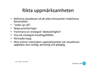 Rikta	
  uppmärksamheten	
  
•  Deﬁniera	
  situa@onen	
  så	
  aG	
  olika	
  intressenter	
  mobiliseras	
  
   konstruk@vt.	
  
•  ”wake-­‐up	
  call”.	
  
•  Skapa	
  prioriteringar.	
  
•  Frammana	
  en	
  strategisk	
  ”obekvämlighet”.	
  
•  Visa	
  eG	
  strategisk	
  handlings@llfälle.	
  
•  Förmedla	
  hopp.	
  
•  Man	
  erövrar	
  människors	
  uppmärksamhet	
  när	
  situa@onen	
  
   uppfaGas	
  som	
  verklig,	
  personlig	
  och	
  påtaglig.	
  	
  




     From:	
  Jeﬀrey	
  S.	
  Luke,	
  1998	
  
 