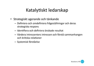 Kataly@skt	
  ledarskap	
  
•  Strategiskt	
  agerande	
  och	
  tänkande	
  
    –  Deﬁniera	
  och	
  omdeﬁniera	
  frågeställningar	
  och	
  deras	
  
       strategiska	
  respons	
  
    –  Iden@ﬁera	
  och	
  deﬁniera	
  önskade	
  resultat	
  
    –  Värdera	
  intressenters	
  intressen	
  och	
  förstå	
  sammanhangen	
  
       och	
  kri@ska	
  rela@oner	
  
    –  Systemisk	
  förståelse	
  	
  	
  
 