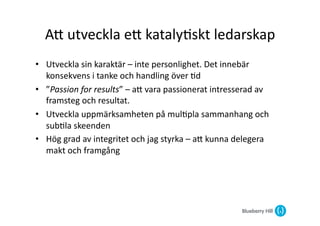 AG	
  utveckla	
  eG	
  kataly@skt	
  ledarskap	
  
•  Utveckla	
  sin	
  karaktär	
  –	
  inte	
  personlighet.	
  Det	
  innebär	
  
   konsekvens	
  i	
  tanke	
  och	
  handling	
  över	
  @d	
  
•  ”Passion	
  for	
  results”	
  –	
  aG	
  vara	
  passionerat	
  intresserad	
  av	
  
   framsteg	
  och	
  resultat.	
  
•  Utveckla	
  uppmärksamheten	
  på	
  mul@pla	
  sammanhang	
  och	
  
   sub@la	
  skeenden	
  
•  Hög	
  grad	
  av	
  integritet	
  och	
  jag	
  styrka	
  –	
  aG	
  kunna	
  delegera	
  
   makt	
  och	
  framgång	
  	
  	
  
 