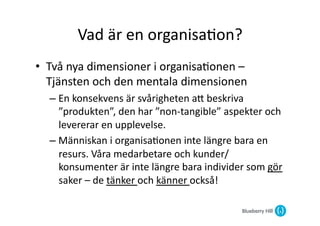 Vad	
  är	
  en	
  organisa@on?	
  
•  Två	
  nya	
  dimensioner	
  i	
  organisa@onen	
  –	
  
   Tjänsten	
  och	
  den	
  mentala	
  dimensionen	
  
   –  En	
  konsekvens	
  är	
  svårigheten	
  aG	
  beskriva	
  
      ”produkten”,	
  den	
  har	
  ”non-­‐tangible”	
  aspekter	
  och	
  
      levererar	
  en	
  upplevelse.	
  
   –  Människan	
  i	
  organisa@onen	
  inte	
  längre	
  bara	
  en	
  
      resurs.	
  Våra	
  medarbetare	
  och	
  kunder/
      konsumenter	
  är	
  inte	
  längre	
  bara	
  individer	
  som	
  gör	
  
      saker	
  –	
  de	
  tänker	
  och	
  känner	
  också!	
  
 