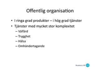 Oﬀentlig	
  organisa@on	
  
•  I	
  ringa	
  grad	
  produkter	
  –	
  i	
  hög	
  grad	
  tjänster	
  
•  Tjänster	
  med	
  mycket	
  stor	
  komplexitet	
  
    –  Välfärd	
  
    –  Trygghet	
  
    –  Hälsa	
  
    –  Omhändertagande	
  
 