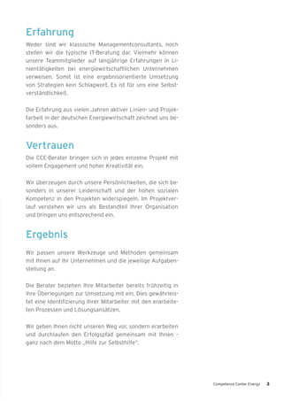 Erfahrung
Weder sind wir klassische Managementconsultants, noch
stellen wir die typische IT-Beratung dar. Vielmehr können
unsere Teammitglieder auf langjährige Erfahrungen in Li-
nientätigkeiten bei energiewirtschaftlichen Unternehmen
verweisen. Somit ist eine ergebnisorientierte Umsetzung
von Strategien kein Schlagwort. Es ist für uns eine Selbst-
verständlichkeit.
Die Erfahrung aus vielen Jahren aktiver Linien- und Projek-
tarbeit in der deutschen Energiewirtschaft zeichnet uns be-
sonders aus.
Vertrauen
Die CCE-Berater bringen sich in jedes einzelne Projekt mit
vollem Engagement und hoher Kreativität ein.
Wir überzeugen durch unsere Persönlichkeiten, die sich be-
sonders in unserer Leidenschaft und der hohen sozialen
Kompetenz in den Projekten widerspiegeln. Im Projektver-
lauf verstehen wir uns als Bestandteil Ihrer Organisation
und bringen uns entsprechend ein.
Ergebnis
Wir passen unsere Werkzeuge und Methoden gemeinsam
mit Ihnen auf Ihr Unternehmen und die jeweilige Aufgaben-
stellung an.
Die Berater beziehen Ihre Mitarbeiter bereits frühzeitig in
ihre Überlegungen zur Umsetzung mit ein. Dies gewährleis-
tet eine Identifizierung Ihrer Mitarbeiter mit den erarbeite-
ten Prozessen und Lösungsansätzen.
Wir geben Ihnen nicht unseren Weg vor, sondern erarbeiten
und durchlaufen den Erfolgspfad gemeinsam mit Ihnen -
ganz nach dem Motto „Hilfe zur Selbsthilfe“.
Competence Center Energy 3
 