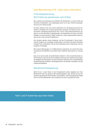 Zwei Bereiche des CCE - alles unter einem Dach
IT-Strategieberatung
MIt Erfahrung gemeinsam zum Erfolg
Wir erachten die Einbindung und Teilhabe der Mitarbeiter in unsere Arbeit als
kritischen Erfolgsfaktor und unabdingbar, wenn es um das Thema Prozessopti-
mierung und -beratung geht.
Da diese Faktoren einen sehr hohen Stellenwert für die Beratung des CCE ein-
nehmen, erarbeiten wir mit Ihnen gemeinsam Lösungen, mit denen sich Ihr Un-
ternehmen vollständig identifizieren kann. Durch unsere Branchenkenntnis ge-
lingt es uns bei fachlichen Fragestellungen auf Augenhöhe mit Ihnen und Ihren
Kollegen zu kommunizieren. Dabei bringen wir unsere gesammelten Erfahrun-
gen aus der Linie und den Projekten ein.
Ihre Systeme werden immer komplexer und die IT-Landschaft in Ihrem Unter-
nehmen besteht aus unzähligen Insellösungen, die keinen effizienten Workflow
erlauben? Wir unterstützen Sie bei der Entwicklung einer integrierten und ho-
mogenen IT-Strategie.
Mit unseren Werkzeugen zur Ist-Betrachtung analysieren wir schnell die prob-
lematischen Schnittstellen und stellen Ihnen mögliche Alternativen zur Lösung
vor.
Egal, ob es darum geht, die bestehenden Systeme in ihrer Zusammenarbeit zu
harmonisieren, oder ob Sie einen radikalen Austausch der Systeme bevorzugen,
wir begleiten die Konzeption und die Umsetzung, indem wir eine vollumfängliche
Projekt-Roadmap aufstellen, das Budget planen, die Anbieter auswählen und die
Umsetzung begleiten.
Markteintrittsbegleitung
Wenn Sie als neuer Player in den Energiemarkt wollen, begleiten wir Ihren
Markteintritt über die gesamte Wertschöpfungskette, oder beraten Sie bei der
Auswahl spezialisierter Dienstleister. Unsere Markt- und Prozessexpertise bietet
Ihnen und Ihren Mitarbeitern das Fundament für einen erfolgreichen Start.
4 COGNIZANT Mai 2013
Fach- und IT know-how aus einer Hand
 