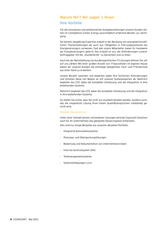 Warum Wir? Wir sagen´s Ihnen
Ihre Vorteile
Für die innovativen und ambitionierten Aufgabenstellungen unserer Kunden ste-
hen im Competence Center Energy ausschließlich erfahrene Berater zur Verfü-
gung.
Sie können langjährige Expertise sowohl in der Beratung von energiewirtschaft-
lichen Themenstellungen als auch aus Tätigkeiten in Führungspositionen bei
Energieversorgern vorweisen. Fast alle unsere Mitarbeiter haben ihr Handwerk
bei Energieversorgern gelernt. Das erlaubt es uns, die Anforderungen unserer
Auftraggeber mit der „Kundenbrille“ zu betrachten und zu lösen.
Auch bei der Bereitstellung von kundenspezifischen IT-Lösungen können Sie voll
auf uns zählen! Mit einer großen Anzahl von IT-Spezialisten im eigenen Hause
bieten wir unseren Kunden die einmalige Gelegenheit, Fach- und IT-Know-How
aus einer Hand zu erwerben.
Unsere Berater sammeln und bewerten dabei Ihre fachlichen Anforderungen
und stimmen diese von Beginn an mit unseren Systemexperten ab. Natürlich
begleitet das CCE dabei die komplette Umsetzung und die Integration in Ihre
bestehenden Systeme.
Natürlich begleitet das CCE dabei die komplette Umsetzung und die Integration
in Ihre bestehenden Systeme.
So stellen Sie sicher, dass Sie nicht nur exzellent beraten werden, sondern auch,
das die umgesetzte Lösung Ihren hohen Qualitätsansprüchen vollständig ge-
recht wird.
Kommen Sie auf uns zu!
Unter einer Vielzahl bereits vorhandener Lösungen wird die Cognizant Solutions
auch für Ihr Unternehmen das geeignete Steuerungstool entwickeln.
Dies sind nur einige Beispiele aus unserem aktuellen Portfolio:
•	 Integrierte Kennzahlensysteme
•	 Planungs- und Überwachungslösungen
•	 Bewertung und Dokumentation von Unternehmensrisiken
•	 Internes Kontrollsystem (IKS)
•	 Testmanagementsysteme
•	 Systemstilllegungen u.v.m.
6 COGNIZANT Mai 2013
 