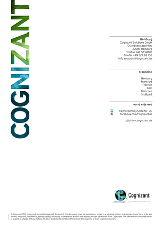 Hamburg
Cognizant Solutions GmbH
Osterbekstrasse 90c
22083 Hamburg
Telefon +49 523 88 0
Telefax +49 523 88 100
info.solutions@cognizant.de
Standorte
Hamburg
Frankfurt
Frechen
Köln
München
Stuttgart
world wide web
twitter.com/COGNIZANTDE
facebook.com/cognizantde
solutions.cognizant.de
­­© Copyright 2012, Cognizant. All rights reserved. No part of this document may be reproduced, stored in a retrieval system, transmitted in any form or by any
means, electronic, mechanical, photocopying, recording, or otherwise, without the express written permission from Cognizant. The information contained herein
is subject to change without notice. All other trademarks mentioned herein are the property of their respective owners.
601.1001
 
