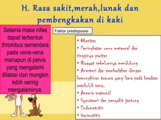 H. Rasa sakit,merah,lunak dan
pembengkakan di kaki

Selama masa nifas
dapat terbentuk
thrombus sementara
pada vena-vena
manapun di pelvis
yang mengalami
dilatasi dan mungkin
lebih sering
mengalaminya.

Faktor predisposisi :

• Obesitas
• Peningkatan umur meternal dan
tingginya paritas
• Riwayat sebelumnya mendukung
• Anestesi dan pembedahan dengan
kemungkinan trauma yang lama pada keadaan
pembuluh vena.
• Anemia maternal
• Hypotermi dan penyakit jantung
• Endometritis
• Varicostitis

 