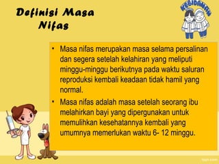 Definisi Masa
Nifas
• Masa nifas merupakan masa selama persalinan
dan segera setelah kelahiran yang meliputi
minggu-minggu berikutnya pada waktu saluran
reproduksi kembali keadaan tidak hamil yang
normal.
• Masa nifas adalah masa setelah seorang ibu
melahirkan bayi yang dipergunakan untuk
memulihkan kesehatannya kembali yang
umumnya memerlukan waktu 6- 12 minggu.

 