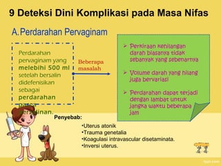 9 Deteksi Dini Komplikasi pada Masa Nifas
A.Perdarahan Pervaginam
Perdarahan
pervaginam yang
melebihi 500 ml
setelah bersalin
didefenisikan
sebagai
perdarahan
pasca
persalinan.

Beberapa
masalah

Penyebab:

 Perkiraan kehilangan
darah biasanya tidak
sebanyak yang sebenarnya
 Volume darah yang hilang
juga bervariasi
 Perdarahan dapat terjadi
dengan lambat untuk
jangka waktu beberapa
jam

•Uterus atonik
•Trauma genetalia
•Koagulasi intravascular disetaminata.
•Inversi uterus.

 