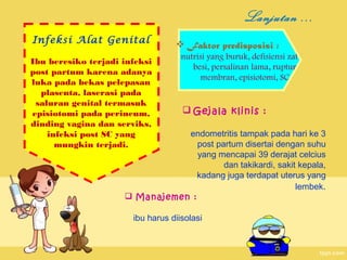 Lanjutan ...
Infeksi Alat Genital
Ibu beresiko terjadi infeksi
post partum karena adanya
luka pada bekas pelepasan
plasenta, laserasi pada
saluran genital termasuk
episiotomi pada perineum,
dinding vagina dan serviks,
infeksi post SC yang
mungkin terjadi.

 Faktor predisposisi :

nutrisi yang buruk, defisiensi zat
besi, persalinan lama, ruptur
membran, episiotomi, SC

 Gejala klinis :

endometritis tampak pada hari ke 3
post partum disertai dengan suhu
yang mencapai 39 derajat celcius
dan takikardi, sakit kepala,
kadang juga terdapat uterus yang
lembek.
 Manajemen :
ibu harus diisolasi

 
