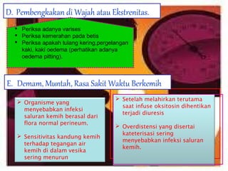 D. Pembengkakan di Wajah atau Ekstrenitas.
 Periksa adanya varises
 Periksa kemerahan pada betis
 Periksa apakah tulang kering,pergelangan
kaki, kaki oedema (perhatikan adanya
oedema pitting).

E. Demam, Muntah, Rasa Sakit Waktu Berkemih
 Organisme yang
menyebabkan infeksi
saluran kemih berasal dari
flora normal perineum.
 Sensitivitas kandung kemih
terhadap tegangan air
kemih di dalam vesika
sering menurun.

 Setelah melahirkan terutama
saat infuse oksitosin dihentikan
terjadi diuresis
 Overdistensi yang disertai
kateterisasi sering
menyebabkan infeksi saluran
kemih. 
 

 