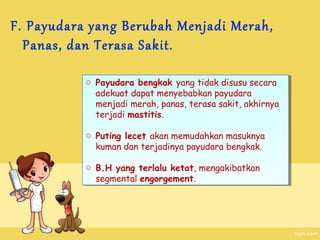 F. Payudara yang Berubah Menjadi Merah,
Panas, dan Terasa Sakit.
o Payudara bengkak yang tidak disusu secara
o Payudara bengkak yang tidak disusu secara
adekuat dapat menyebabkan payudara
adekuat dapat menyebabkan payudara
menjadi merah, panas, terasa sakit, akhirnya
menjadi merah, panas, terasa sakit, akhirnya
terjadi mastitis.
terjadi mastitis.
o Puting lecet akan memudahkan masuknya
o Puting lecet akan memudahkan masuknya
kuman dan terjadinya payudara bengkak.
kuman dan terjadinya payudara bengkak.
o B.H yang terlalu ketat, mengakibatkan
o B.H yang terlalu ketat, mengakibatkan
segmental engorgement.
segmental engorgement.

 