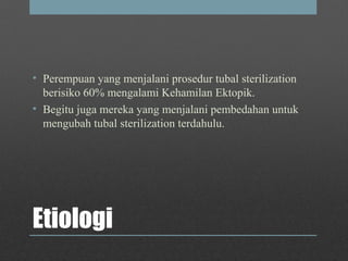 Etiologi
• Perempuan yang menjalani prosedur tubal sterilization
berisiko 60% mengalami Kehamilan Ektopik.
• Begitu juga mereka yang menjalani pembedahan untuk
mengubah tubal sterilization terdahulu.
 