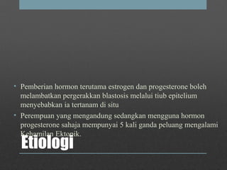 Etiologi
• Pemberian hormon terutama estrogen dan progesterone boleh
melambatkan pergerakkan blastosis melalui tiub epitelium
menyebabkan ia tertanam di situ
• Perempuan yang mengandung sedangkan mengguna hormon
progesterone sahaja mempunyai 5 kali ganda peluang mengalami
Kehamilan Ektopik.
 