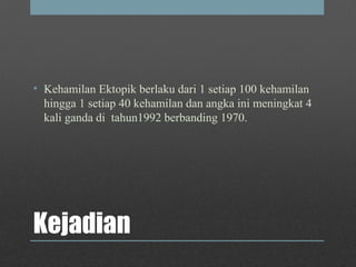 Kejadian
• Kehamilan Ektopik berlaku dari 1 setiap 100 kehamilan
hingga 1 setiap 40 kehamilan dan angka ini meningkat 4
kali ganda di tahun1992 berbanding 1970.
 