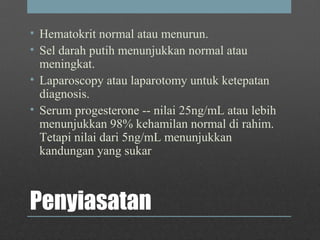 Penyiasatan
• Hematokrit normal atau menurun.
• Sel darah putih menunjukkan normal atau
meningkat.
• Laparoscopy atau laparotomy untuk ketepatan
diagnosis.
• Serum progesterone -- nilai 25ng/mL atau lebih
menunjukkan 98% kehamilan normal di rahim.
Tetapi nilai dari 5ng/mL menunjukkan
kandungan yang sukar
 