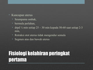 Fisiologi kelahiran peringkat
pertama
• Kuncupan uterus
• Seumpama ombak,
• bermula perlahan,
• drpd ½ min setiap 25 – 30 min kepada 50-60 saat setiap 2-3
min,
• Retraksi otot uterus tidak mengendur semula
• Segmen atas dan bawah uterus
 