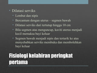 Fisiologi kelahiran peringkat
pertama
• Dilatasi serviks
• Lembut dan nipis
• Bercantum dengan uterus – segmen bawah
• Dilatasi serviks dari tertutup hingga 10 cm
• Bila segmen atas menguncup, kaviti uterus menjadi
kecil memaksa bayi keluar
• Segmen bawah menjadi nipis dan tertarik ke atas
menyebabkan serviks membuka dan membolehkan
bayi keluar
 