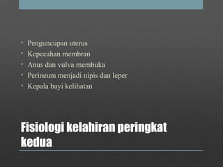Fisiologi kelahiran peringkat
kedua
• Penguncupan uterus
• Kepecahan membran
• Anus dan vulva membuka
• Perineum menjadi nipis dan leper
• Kepala bayi kelihatan
 