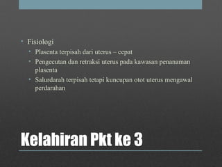 Kelahiran Pkt ke 3
• Fisiologi
• Plasenta terpisah dari uterus – cepat
• Pengecutan dan retraksi uterus pada kawasan penanaman
plasenta
• Salurdarah terpisah tetapi kuncupan otot uterus mengawal
perdarahan
 