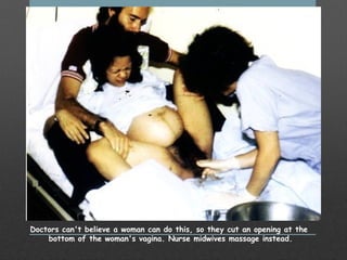 Doctors can't believe a woman can do this, so they cut an opening at the
bottom of the woman's vagina. Nurse midwives massage instead.
 