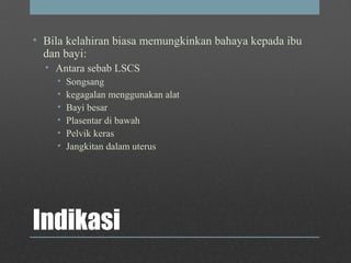 Indikasi
• Bila kelahiran biasa memungkinkan bahaya kepada ibu
dan bayi:
• Antara sebab LSCS
• Songsang
• kegagalan menggunakan alat
• Bayi besar
• Plasentar di bawah
• Pelvik keras
• Jangkitan dalam uterus
 