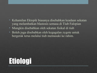 Etiologi
• Kehamilan Ektopik biasanya disebabkan keadaan sekatan
yang melambatkan blastosis semasa di Tiub Falopian
• Mungkin disebabkan oleh sekatan fisikal di tiub
• Boleh juga disebabkan oleh kegagalan zygote untuk
bergerak terus melalui tiub memasuki ke rahim.
 