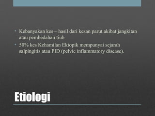 Etiologi
• Kebanyakan kes – hasil dari kesan parut akibat jangkitan
atau pembedahan tiub
• 50% kes Kehamilan Ektopik mempunyai sejarah
salpingitis atau PID (pelvic inflammatory disease).
 