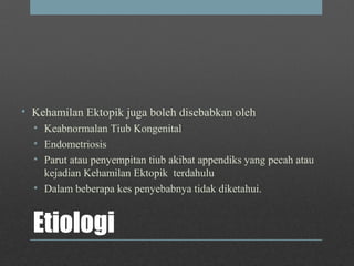 Etiologi
• Kehamilan Ektopik juga boleh disebabkan oleh
• Keabnormalan Tiub Kongenital
• Endometriosis
• Parut atau penyempitan tiub akibat appendiks yang pecah atau
kejadian Kehamilan Ektopik terdahulu
• Dalam beberapa kes penyebabnya tidak diketahui.
 