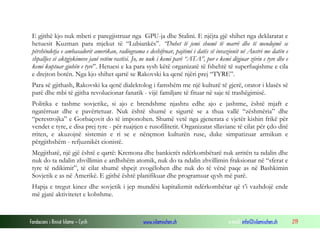 Fondacioni i Rinisë Islame — Cyrih www.islamischen.ch e-mail: info@islamischen.ch 219
E gjithë kjo nuk mbeti e paregjistruar nga GPU-ja dhe Stalini. E njëjta gjë shihet nga deklaratat e
hetuesit Kuzman para mjekut të “Lubiankës”. “Duhet të jemi shumë të marrë dhe të mendojmë se
përshëndetja e ambasadorit amerikan, radiograma e deshifruar, pajtimi i datës së invazionit në Austri me datën e
shpalljes së aktgjykimeve janë vetëm rastësi. Jo, ne nuk i kemi parë “ATA”, por e kemi dëgjuar zërin e tyre dhe e
kemi kuptuar gjuhën e tyre”. Hetuesi e ka para sysh këtë organizatë të fshehtë të superfuqishme e cila
e drejton botën. Nga kjo shihet qartë se Rakovski ka qenë njëri prej “TYRE”.
Para së gjithash, Rakovski ka qenë dialektolog i famshëm me një kulturë të gjerë, orator i klasës së
parë dhe mbi të gjitha revolucionar fanatik - vijë familjare të fituar në saje të trashëgimisë.
Politika e tashme sovjetike, si ajo e brendshme njashtu edhe ajo e jashtme, është mjaft e
ngatërruar dhe e pavërtetuar. Nuk është shumë e sigurtë se a thua vallë “zëshmëria” dhe
“perestrojka” e Gorbaçovit do të imponohen. Shumë vetë nga gjenerata e vjetër kishin frikë për
vendet e tyre, e disa prej tyre - për ruajtjen e rusofilitetit. Organizatat sllaviane të cilat për çdo ditë
rriten, e akuzojnë sistemin e ri se e nënçmon kulturën ruse, duke simpatizuar armikun e
përgjithshëm - refjuznikët cionistë.
Megjithatë, një gjë është e qartë: Kremona dhe bankierët ndërkombëtarë nuk arritën ta ndalin dhe
nuk do ta ndalin zhvillimin e ardhshëm atomik, nuk do ta ndalin zhvillimin fraksionar në “sferat e
tyre të ndikimit”, të cilat shumë shpejt zvogëlohen dhe nuk do të vënë paqe as në Bashkimin
Sovjetik e as në Amerikë. E gjithë është planifikuar dhe programuar qysh më parë.
Hapja e tregut kinez dhe sovjetik i jep mundësi kapitalizmit ndërkombëtar që t’i vazhdojë ende
më gjatë aktivitetet e kobshme.
 