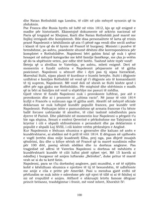 dhe Natan Rothshildi nga Londra, të cilët në çdo mënyrë synonin që ta
zhduknin.
Pse Franca dhe Rusia hyrën në luftë në vitin 1812, kjo qe një enigmë e
madhe për historianët. Ekzostojnë dokumente në arkivin nacional në
Paris që tregojnë se Xhejmsi, Karli dhe Natan Rothshildi janë marrë me
llojlloj intrigash dhe komplotesh. Bile disa personalitete të larta që rrinin
pranë Napoleonit e këshillonin që ata t’i përzë nga vendi dhe secili anëtar
i klanit të tyre që do të hynte në Francë të burgosej. Ministri i punëve të
brendshme, po ashtu, posedonte shumë dëshmi dhe korrespondenca për
komplotet e Rothshildëve. Napoleoni bëri gabim fatal që nuk i qëroi
hesapet në mënyrë kategorike me këtë familje famëkeqe, me çka jo vetëm
që do ta shpëtonte veten, por edhe tërë botën. Tashmë ishte tepër vonë!
Beteja që u zhvillua te Vaterloja, po ashtu, mbeti enigmë. Deri në
momentin e fundit ushtria e Napoleonit përparonte në të gjitha
pozicionet. Napoleoni u sëmurë dhe i dyti pas tij sipas hierarkisë,
Mareshal Sulti, sipas planit të kurdisur e humbi betejën. Sulti i dëgjonte
urdhërat e familjes Rothshild në vend që t’i dëgjonte ato të komandantit
të tij suprem, Napoleonit. Më vonë doli në shesh se Sulti kishte qenë i
afërt për nga gjaku me Rothshildin. Për miqësinë dhe shërbimin e madh
që ia bëri ai familjes më vonë u shpërblye me pasuri të mëdha.
Gjatë viteve të fundit Napoleoni nuk i provokonte luftërat, por atë e
provokonin dhe ai i pranonte si „ultima racio”. Në janar të vitit 1814
kufijt e Francës u sulmuan nga të gjitha anët. Aleatët në mënyrë oficiale
deklaruan se nuk luftojnë kundër popullit francez, por kundër vetë
Napoleonit. Pothuajse ishte e pamundshme që armata franceze t’iu bënte
ballë forcave ushtarake të aleatëve, të cilat tashmë ndodheshin para
dyerve të Parisit. Dhe pikërisht në momentin kur Napoleoni u përgatit t’u
bie nga shpina, Senati e emëroi Qeverinë e përkohshme me Talejranin si
kryetar i cili e shpalli shfronësimin e perandorit dhe pa deklarimin e
popullit e shpalli Luj XVIII, i cili kishte vetëm përkrahjen e Anglisë.
Kur Napoleonin e lëshuan shumica e gjeneralve dhe kaluan në anën e
kundërshtarve, ai abdikoi më 6 prill të vitit 1814. E dërguan në ujdhesën
e vogël (vetëm disa milje kuadratë) Elba, prej nga, pas dhjetë muajsh
qëndrimi, iku dhe u kthye sërish në Francë që ta marrë sundimin edhe
për 100 ditë, pastaj sërish abdikoi dhe iu dorëzua anglezve. Pas
tragjedisë në afërsi të Vaterlos Napoleoni u dorëzua në mëshirën e
kundërshtarit kundër të cilit luftoi plotë njëzet vjet. Më 15 korrik ai
ndodhej i burgosur në anijen luftarake „Belrofon”, duke pritur të marrë
vesh se si do ta ketë fatin.
Napoleoni, para se t’iu dorëzohej anglezve, pati mundësi, e në të njëjtën
kohë e këshilluan shumica e njerëzve të tij të besueshëm, të udhëtonte
me anije e cila e pritte për Amerikë. Pasi u mendua gjatë erdhi në
përfundim se nuk ishte e ndershme për një njeri të tillë si ai të fshihej si
mi në rropullitë e anijes. Atëherë e shkruajti letrën famoze dërguar
princit britanez, trashëgimtar i fronit, më vonë mbret, Xhorxhit IV:

100

 