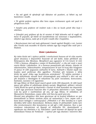 • Sa më gjatë të qëndrojë një diktator në pushtet, ai bëhet aq më
kameleon i madh.
• Të gjithë prijësit ngriten dhe bien sipas rrethanave qysh më parë të
përgatitura mirë.
• Asnjëri prej prijësve në realitet nuk e din se kush prinë dhe kujt i
shërben.
• Çdonjëri prej prijësve që do të orvatet të bëjë kthesën më të vogël në
favor të popullit, që është në kundërshtim me interesat e kapitalistëve,
shlyhet nga skena, sado që ai të jetë i madh dhe i fuqishëm.
• Revolucionet deri më tash gjithmonë i kanë ngrënë fëmijët e vet, Lenini
dhe Trocki nuk mundën të marrin mësim nga kjo rregull dhe ranë pre e
Stalinit.
Klubi i jakobinëve
Ky ishte klubi më i njohur politik i revolucionit francez në të cilin morën
pjesë shumica e deputetëve francezë në atë kohë, duke përfshirë aty
Robespierin dhe Mirabon. Menjëherë pas ngjarjeve të 5-6 tetorit të vitit
1789 u formua „Shoqëria e miqve të Kushtetutës”, e cila më vonë e mori
emrin Klubi i jakobinëve. Ai u formua posaçërisht për debate, thjesht të
shkrimtarëve, shkencëtarëve, simpatizuesve të tyre të huaj dhe borgjezve
të pasur të cilët paguanin anëtarësi të larta. Anëtarët e Klubit mjaft me
kujdes janë preferuar dhe zgjedhur. Pretekst për krijimin e këtij
klubi ka qenë „frika nga kushtetuta aristokrate”. Të njëjtin pretekst e
kanë shfrytëzuar shumë herë ultrazengjinët prej atëherë e deri më sot
për krijimin e ideologjive të ndryshme siç janë: socializmi, komunizmi,
fashizmi, nacizmi e të ngjashme.
Që nga fillimi në Klub kanë marrë pjesë rreth 200 deputetë, të cilët kanë
pasur për qëllim të udhëheqin debate sociale. Megjithatë, qëllimi i vërtetë
i këtij Klubi ka qenë që deputetët e Parisit të vënë kontakte me deputetët
e tjerë nga provincat franceze dhe t’i përputhin aktivitetet e tyre. Aspak
nuk ka qenë e rastësishme që ata, që nga fillimi, të mblidhen në
Manastirin Dominikan, sepse edhe vetë fara ka qenë prej aty.
Shumë jam përpjekur dhe kam gjurmuar që ta kuptoj shkakun se pse
dominikanët iu bënin strehim atyre në manastirin e tyre, sepse unë e
kam kryer kolegjin e ashtuquajtur „Vëllezërit e zi” dhe mendoj se e njoh
deridiku këtë sekte dominikane. Kërkova diçka të përbashkët midis tyre
dhe revolucionarve dhe konstatova se një gjë e tillë ekziston. Kur u pat
vendosur inkuizicioni në Spanjë në shekullin XV, dominikanët u
ngarkuan me zbatimin e tij. Inkuizitor i parë kryesor në Spanjë ka qenë
dominikani Tomas de Torkmad - i njohur për nga zbatimi i tmerreve dhe
91

 