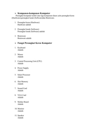  Komponen-komponen Komputer
Perangkat komputer terdiri atas tiga komponen dasar yaitu perangkat keras
(Hardware),perangkat lunak (Software)dan Brainware.
1. Perangkat keras (Hardware)
Hardware adalah
2. Perangkat lunak (Software)
Perangkat lunak (Software) adalah
3. Brainware
Brainware adalah
 Fungsi Perangkat Keras Komputer
1. Keyboard
Adalah
2. Mouse
Adalah
3. Central Processing Unit (CPU)
Adalah
4. Power Supply
Adalah
5. Soket Processor
Adalah
6. Slot Memory
Adalah
7. Sound Card
Adalah
8. VGA Card
Adalah
9. Mother Board
Adalah
10. Monitor
Adalah
11. Speaker
Adalah
 