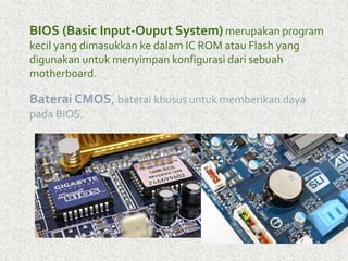 BIOS (Basic Input-Ouput System)merupakan program 
kecil yang dimasukkan ke dalam IC ROM atau Flash yang 
digunakan untuk menyimpan konfigurasi dari sebuah 
motherboard. 
Baterai CMOS, baterai khusus untuk memberikan daya 
pada BIOS. 
 