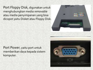 Port Floppy Disk, digunakan untuk 
menghubungkan media removable 
atau media penyimpanan yang bisa 
dicopot yaitu Disket atau Floppy Disk. 
Port Power, yaitu port untuk 
memberikan daya kepada sistem 
komputer. 
 